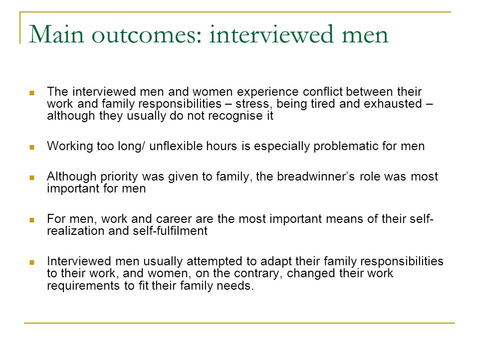 Main outcomes: interviewed men The interviewed men and women experience conflict between their work and family responsibilities – stress, being tired and exhausted – although they usually do not recognise it Working too long/ unflexible hours is especially problematic for men Although priority was given to family, the breadwinner’s role was most important for men For men, work and career are the most important means of their self- realization and self-fulfilment Interviewed men usually attempted to adapt their family responsibilities to their work, and women, on the contrary, changed their work requirements to fit their family needs.