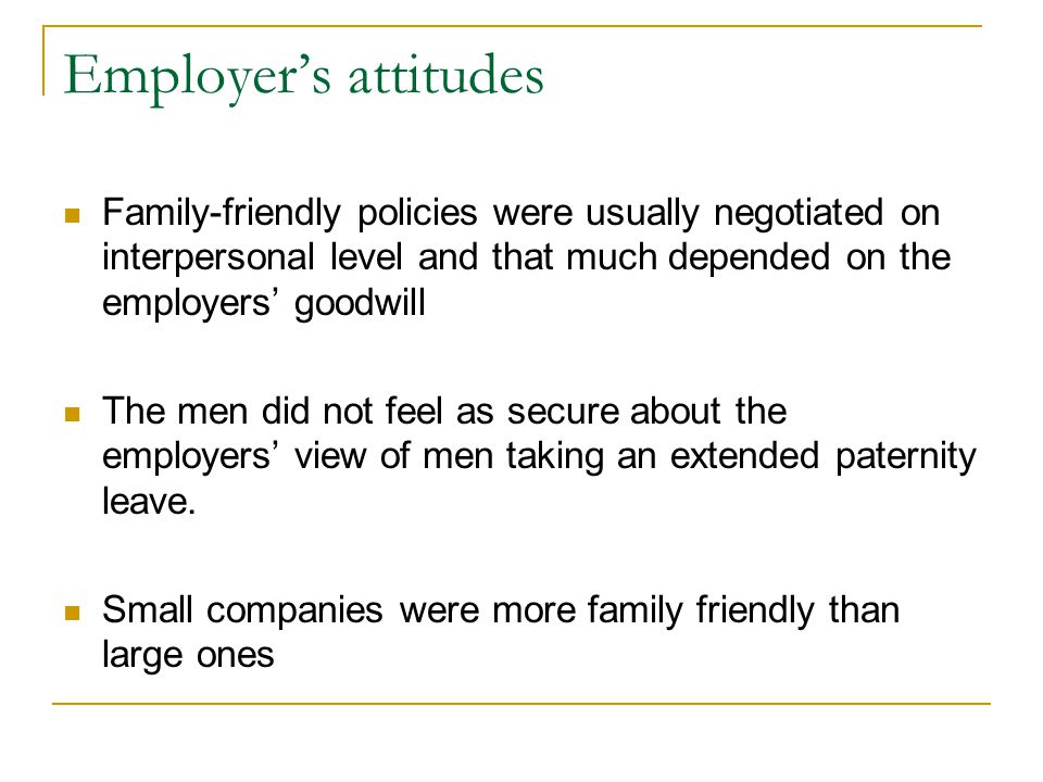 Employer’s attitudes Family-friendly policies were usually negotiated on interpersonal level and that much depended on the employers’ goodwill The men did not feel as secure about the employers’ view of men taking an extended paternity leave.