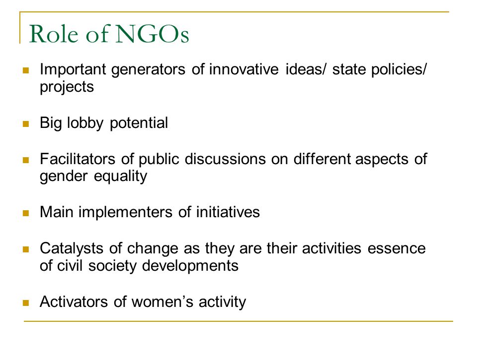 Role of NGOs Important generators of innovative ideas/ state policies/ projects Big lobby potential Facilitators of public discussions on different aspects of gender equality Main implementers of initiatives Catalysts of change as they are their activities essence of civil society developments Activators of women’s activity