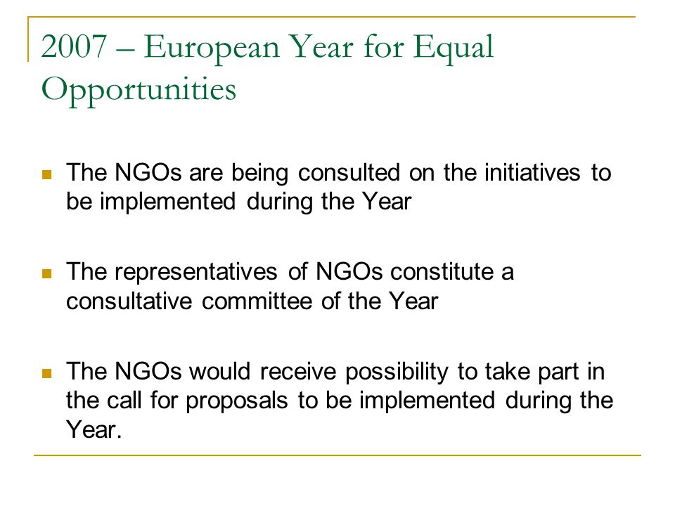 2007 – European Year for Equal Opportunities The NGOs are being consulted on the initiatives to be implemented during the Year The representatives of NGOs constitute a consultative committee of the Year The NGOs would receive possibility to take part in the call for proposals to be implemented during the Year.