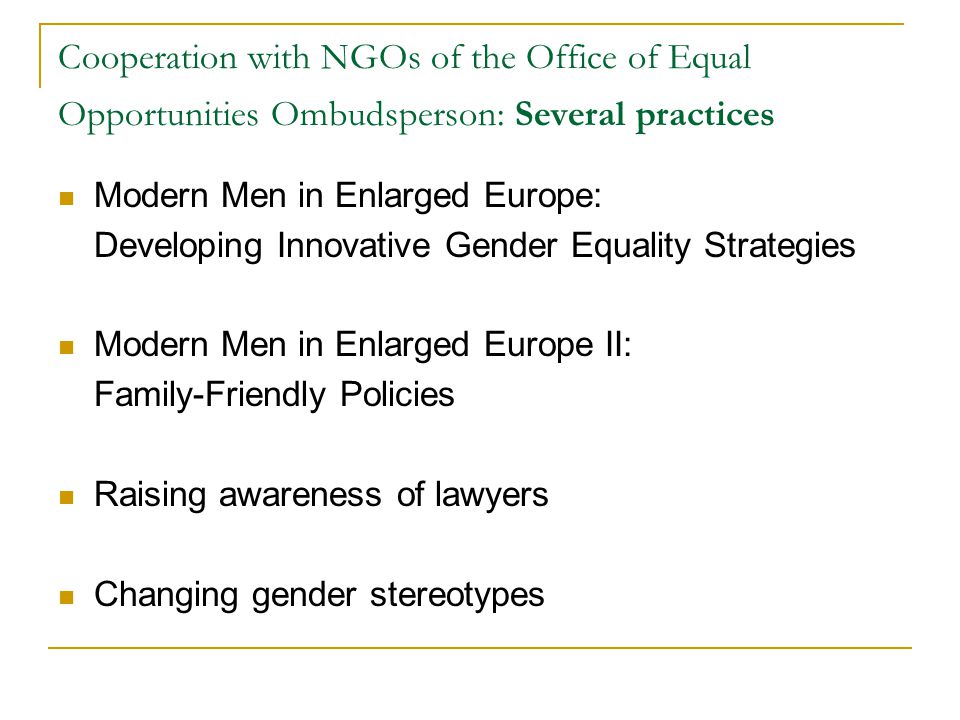 Cooperation with NGOs of the Office of Equal Opportunities Ombudsperson: Several practices Modern Men in Enlarged Europe: Developing Innovative Gender Equality Strategies Modern Men in Enlarged Europe II: Family-Friendly Policies Raising awareness of lawyers Changing gender stereotypes