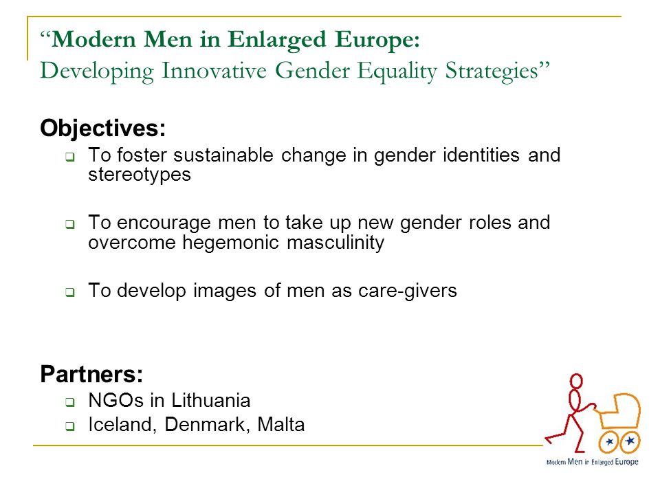Modern Men in Enlarged Europe: Developing Innovative Gender Equality Strategies Objectives:  To foster sustainable change in gender identities and stereotypes  To encourage men to take up new gender roles and overcome hegemonic masculinity  To develop images of men as care-givers Partners:  NGOs in Lithuania  Iceland, Denmark, Malta
