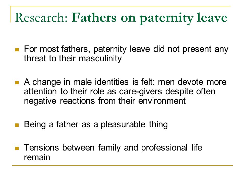 Research: Fathers on paternity leave For most fathers, paternity leave did not present any threat to their masculinity A change in male identities is felt: men devote more attention to their role as care-givers despite often negative reactions from their environment Being a father as a pleasurable thing Tensions between family and professional life remain