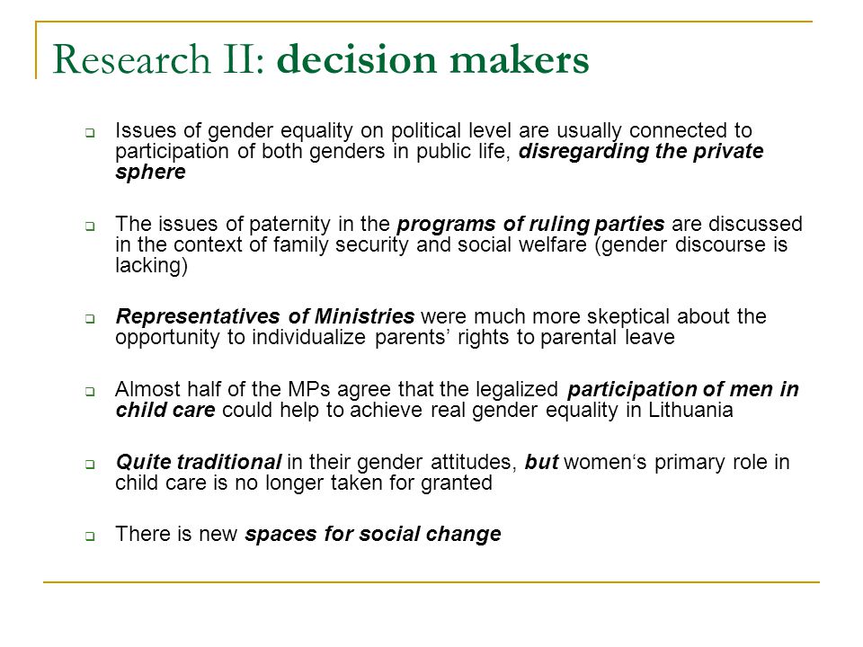 Research II: decision makers  Issues of gender equality on political level are usually connected to participation of both genders in public life, disregarding the private sphere  The issues of paternity in the programs of ruling parties are discussed in the context of family security and social welfare (gender discourse is lacking)  Representatives of Ministries were much more skeptical about the opportunity to individualize parents’ rights to parental leave  Almost half of the MPs agree that the legalized participation of men in child care could help to achieve real gender equality in Lithuania  Quite traditional in their gender attitudes, but women‘s primary role in child care is no longer taken for granted  There is new spaces for social change
