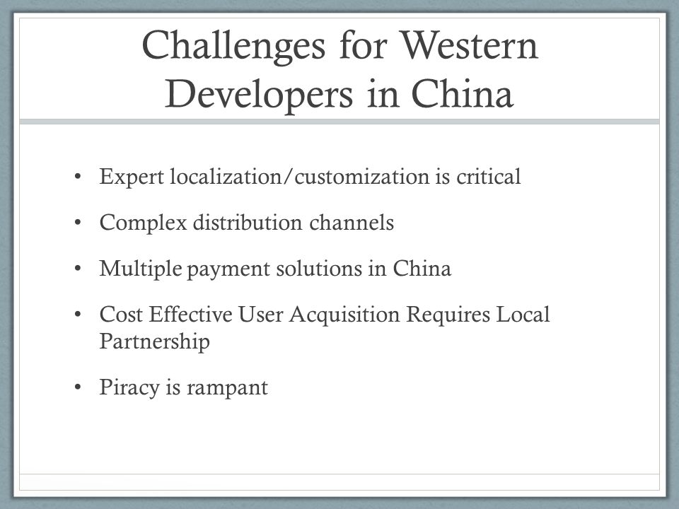 Challenges for Western Developers in China Expert localization/customization is critical Complex distribution channels Multiple payment solutions in China Cost Effective User Acquisition Requires Local Partnership Piracy is rampant