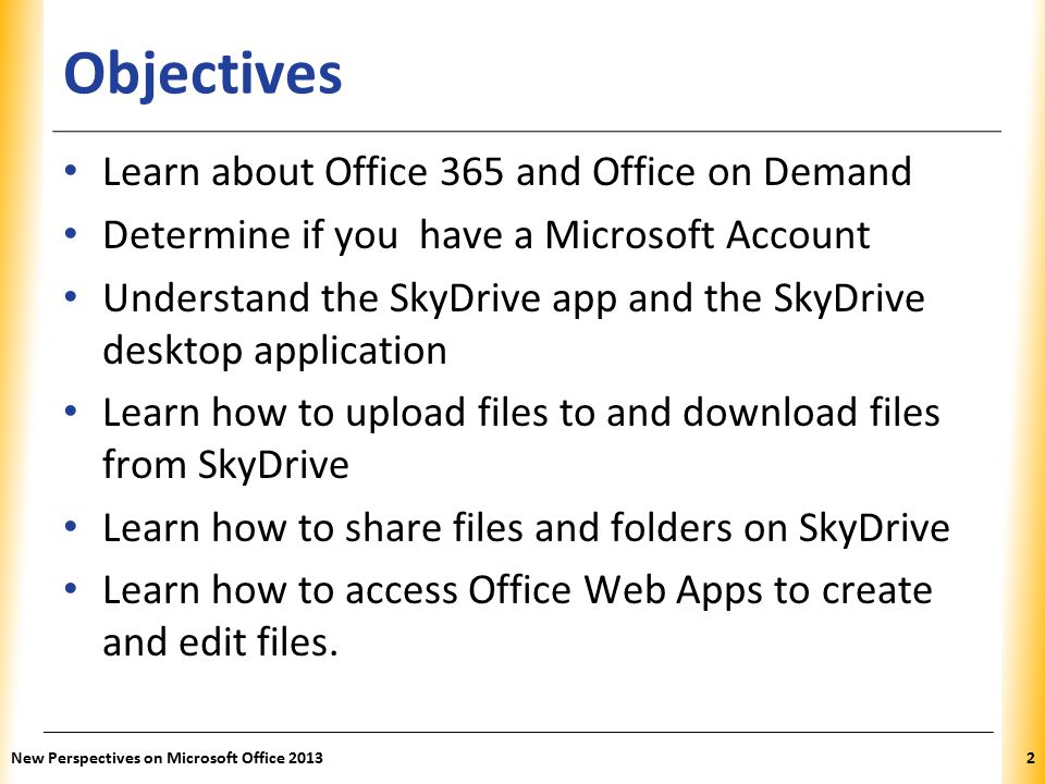 XP Objectives Learn about Office 365 and Office on Demand Determine if you have a Microsoft Account Understand the SkyDrive app and the SkyDrive desktop application Learn how to upload files to and download files from SkyDrive Learn how to share files and folders on SkyDrive Learn how to access Office Web Apps to create and edit files.