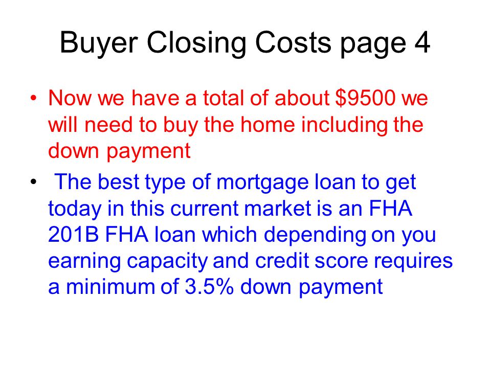 Buyer Closing Costs page 4 Now we have a total of about $9500 we will need to buy the home including the down payment The best type of mortgage loan to get today in this current market is an FHA 201B FHA loan which depending on you earning capacity and credit score requires a minimum of 3.5% down payment