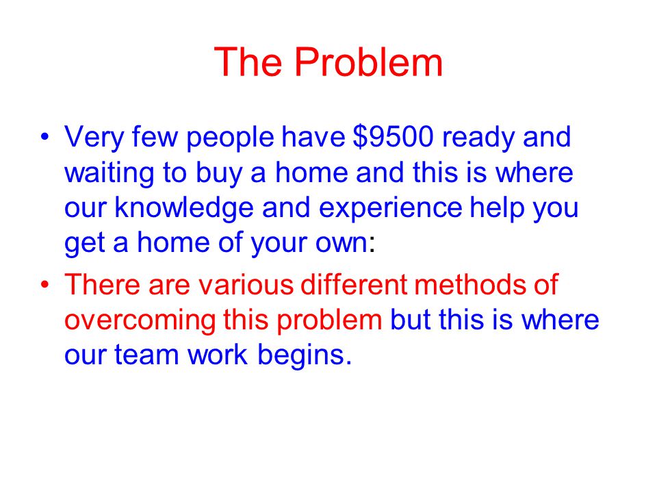 The Problem Very few people have $9500 ready and waiting to buy a home and this is where our knowledge and experience help you get a home of your own: There are various different methods of overcoming this problem but this is where our team work begins.