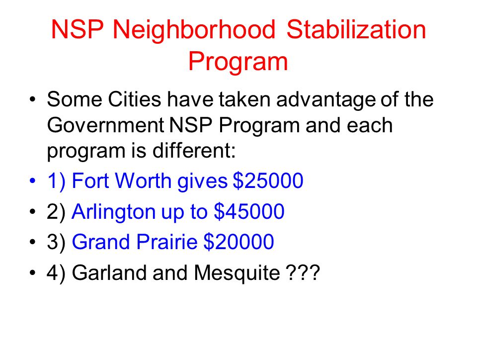 NSP Neighborhood Stabilization Program Some Cities have taken advantage of the Government NSP Program and each program is different: 1) Fort Worth gives $ ) Arlington up to $ ) Grand Prairie $ ) Garland and Mesquite