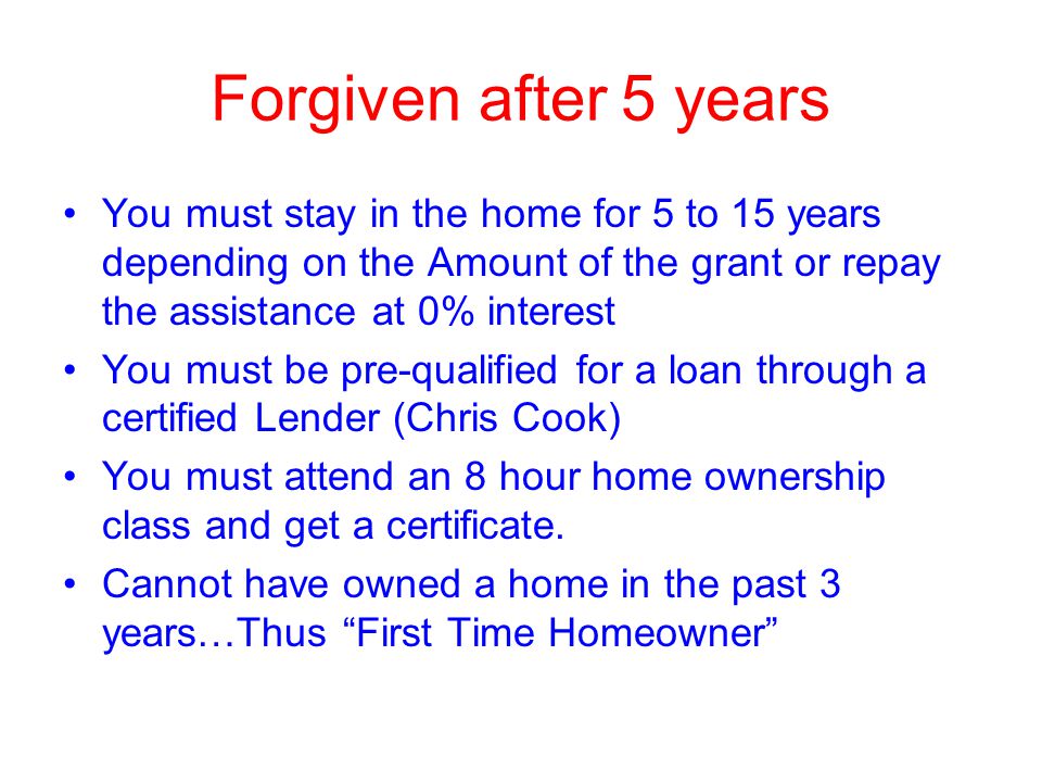 Forgiven after 5 years You must stay in the home for 5 to 15 years depending on the Amount of the grant or repay the assistance at 0% interest You must be pre-qualified for a loan through a certified Lender (Chris Cook) You must attend an 8 hour home ownership class and get a certificate.