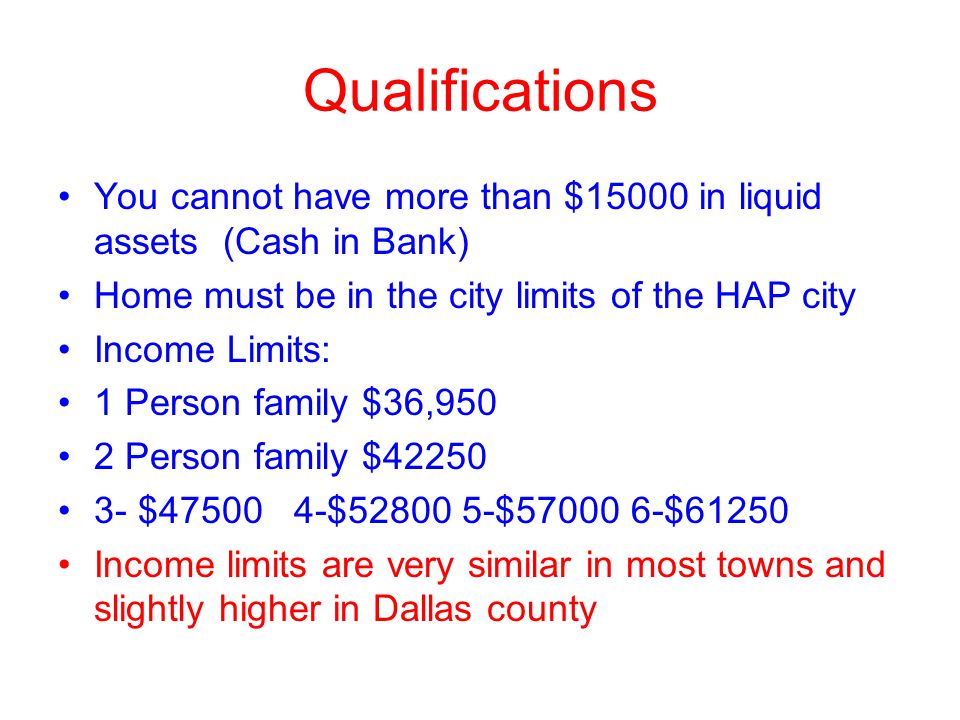 Qualifications You cannot have more than $15000 in liquid assets (Cash in Bank) Home must be in the city limits of the HAP city Income Limits: 1 Person family $36,950 2 Person family $ $ $ $ $61250 Income limits are very similar in most towns and slightly higher in Dallas county
