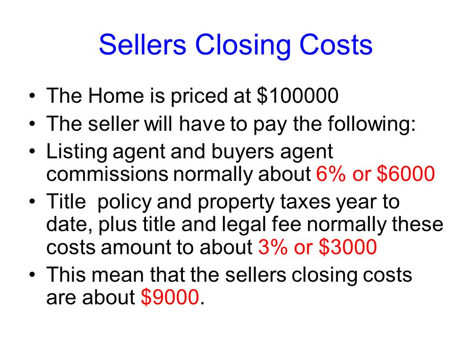Sellers Closing Costs The Home is priced at $ The seller will have to pay the following: Listing agent and buyers agent commissions normally about 6% or $6000 Title policy and property taxes year to date, plus title and legal fee normally these costs amount to about 3% or $3000 This mean that the sellers closing costs are about $9000.