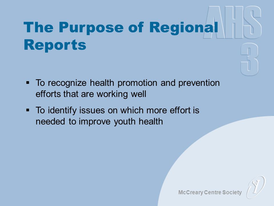 McCreary Centre Society The Purpose of Regional Reports  To recognize health promotion and prevention efforts that are working well  To identify issues on which more effort is needed to improve youth health
