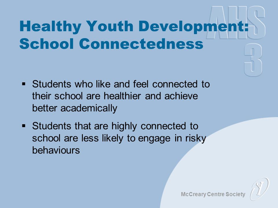 McCreary Centre Society Healthy Youth Development: School Connectedness  Students who like and feel connected to their school are healthier and achieve better academically  Students that are highly connected to school are less likely to engage in risky behaviours