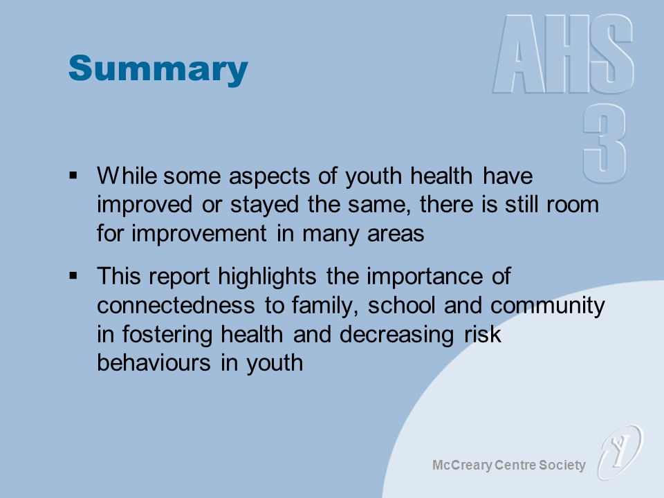 McCreary Centre Society Summary  While some aspects of youth health have improved or stayed the same, there is still room for improvement in many areas  This report highlights the importance of connectedness to family, school and community in fostering health and decreasing risk behaviours in youth