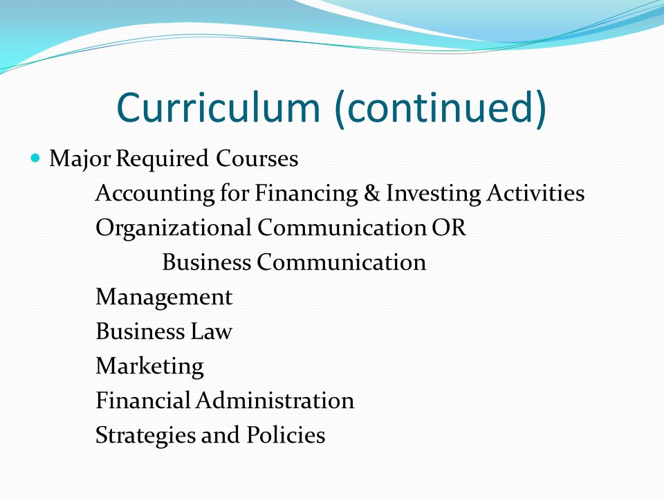 Curriculum (continued) Major Required Courses Accounting for Financing & Investing Activities Organizational Communication OR Business Communication Management Business Law Marketing Financial Administration Strategies and Policies