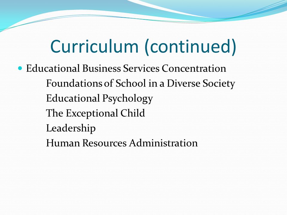 Curriculum (continued) Educational Business Services Concentration Foundations of School in a Diverse Society Educational Psychology The Exceptional Child Leadership Human Resources Administration