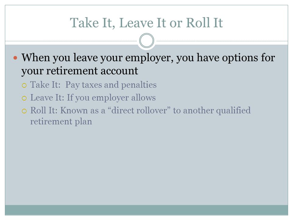 Take It, Leave It or Roll It When you leave your employer, you have options for your retirement account  Take It: Pay taxes and penalties  Leave It: If you employer allows  Roll It: Known as a direct rollover to another qualified retirement plan