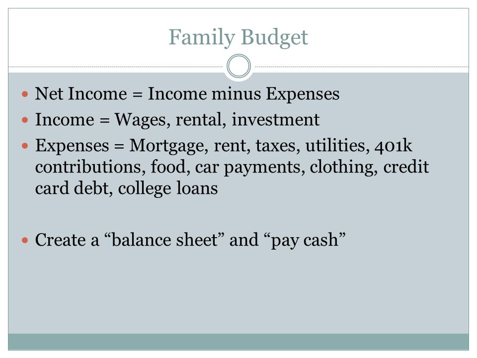 Family Budget Net Income = Income minus Expenses Income = Wages, rental, investment Expenses = Mortgage, rent, taxes, utilities, 401k contributions, food, car payments, clothing, credit card debt, college loans Create a balance sheet and pay cash
