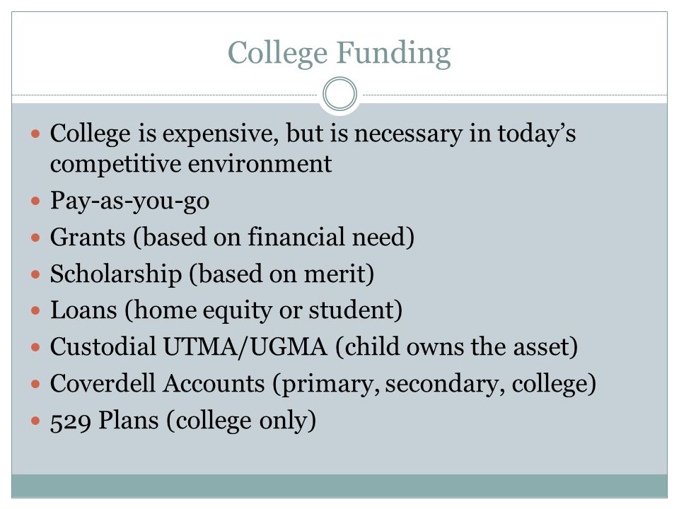 College Funding College is expensive, but is necessary in today’s competitive environment Pay-as-you-go Grants (based on financial need) Scholarship (based on merit) Loans (home equity or student) Custodial UTMA/UGMA (child owns the asset) Coverdell Accounts (primary, secondary, college) 529 Plans (college only)