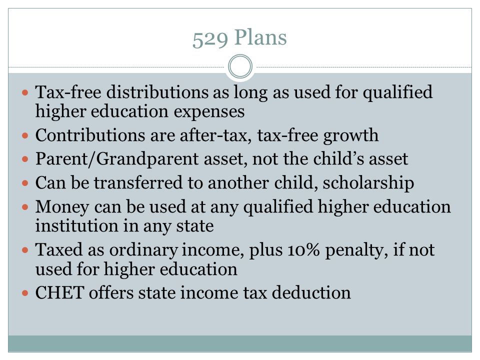 529 Plans Tax-free distributions as long as used for qualified higher education expenses Contributions are after-tax, tax-free growth Parent/Grandparent asset, not the child’s asset Can be transferred to another child, scholarship Money can be used at any qualified higher education institution in any state Taxed as ordinary income, plus 10% penalty, if not used for higher education CHET offers state income tax deduction