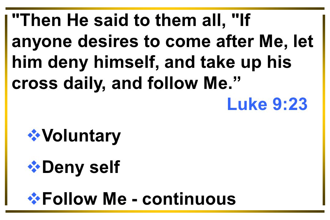 Then He said to them all, If anyone desires to come after Me, let him deny himself, and take up his cross daily, and follow Me. Luke 9:23  Voluntary  Deny self  Follow Me - continuous