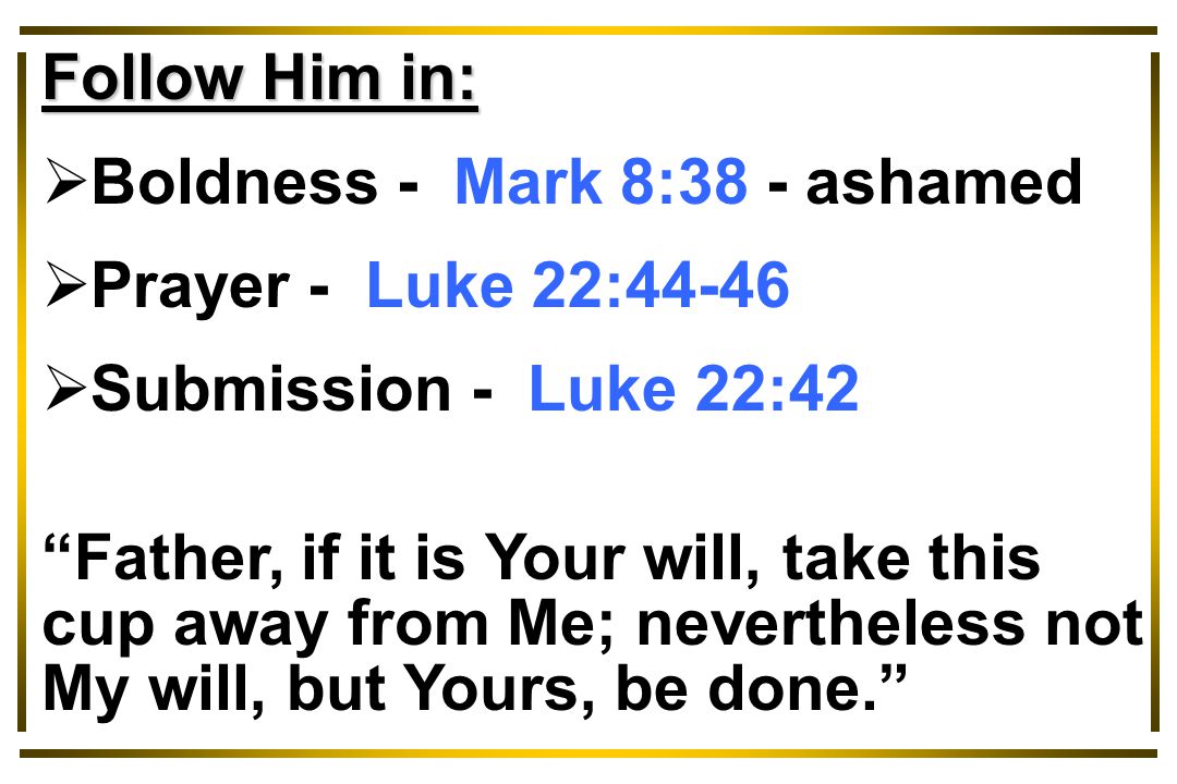 Follow Him in:  Boldness - Mark 8:38 - ashamed  Prayer - Luke 22:44-46  Submission - Luke 22:42 Father, if it is Your will, take this cup away from Me; nevertheless not My will, but Yours, be done.