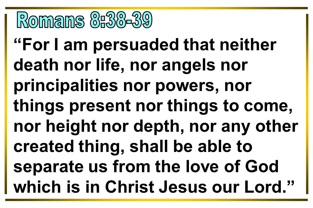For I am persuaded that neither death nor life, nor angels nor principalities nor powers, nor things present nor things to come, nor height nor depth, nor any other created thing, shall be able to separate us from the love of God which is in Christ Jesus our Lord.