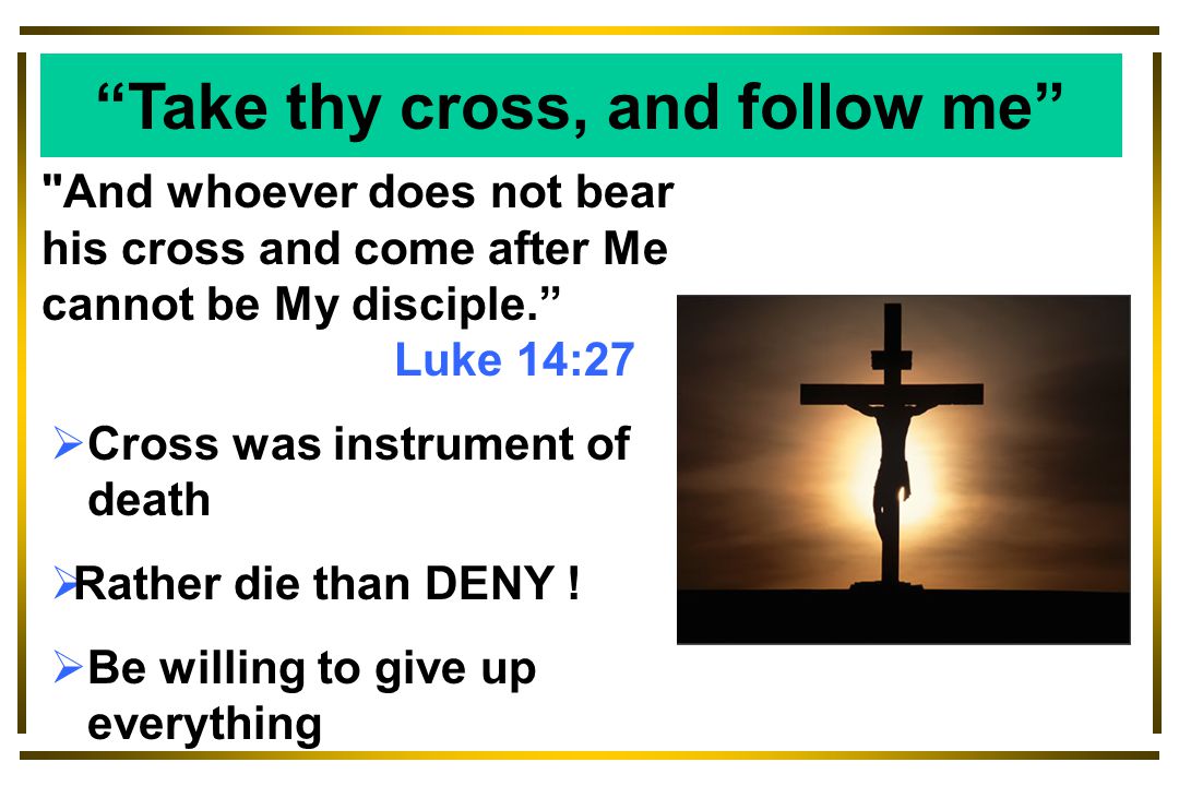 And whoever does not bear his cross and come after Me cannot be My disciple. Luke 14:27  Cross was instrument of death  Rather die than DENY .