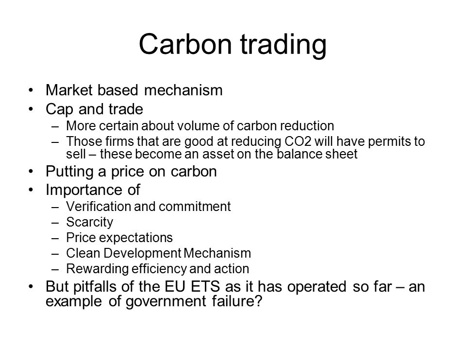 Carbon trading Market based mechanism Cap and trade –More certain about volume of carbon reduction –Those firms that are good at reducing CO2 will have permits to sell – these become an asset on the balance sheet Putting a price on carbon Importance of –Verification and commitment –Scarcity –Price expectations –Clean Development Mechanism –Rewarding efficiency and action But pitfalls of the EU ETS as it has operated so far – an example of government failure
