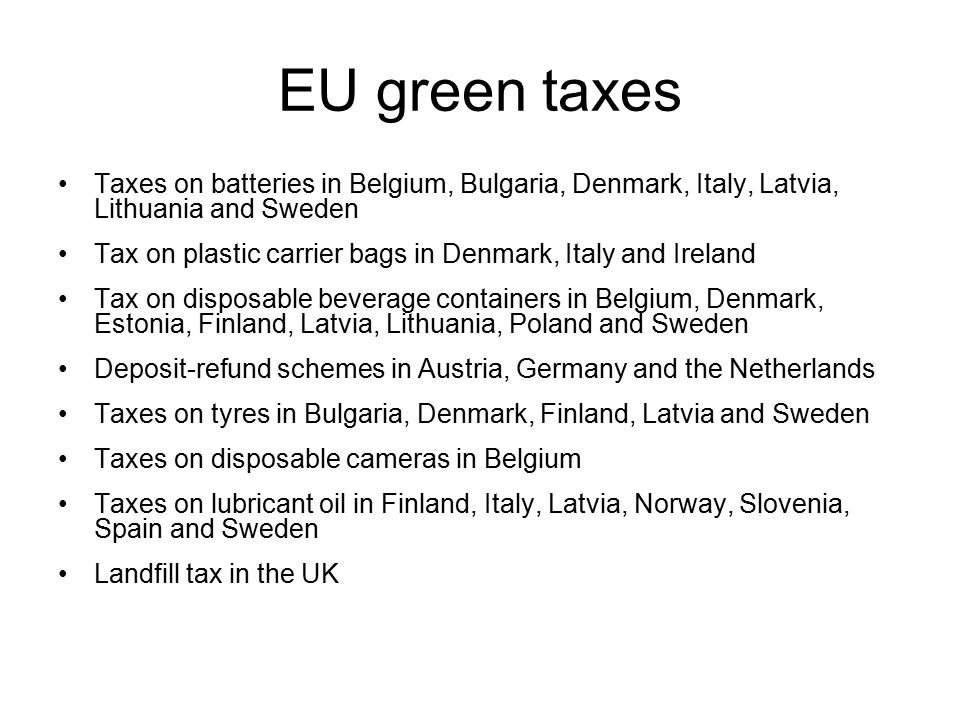 EU green taxes Taxes on batteries in Belgium, Bulgaria, Denmark, Italy, Latvia, Lithuania and Sweden Tax on plastic carrier bags in Denmark, Italy and Ireland Tax on disposable beverage containers in Belgium, Denmark, Estonia, Finland, Latvia, Lithuania, Poland and Sweden Deposit-refund schemes in Austria, Germany and the Netherlands Taxes on tyres in Bulgaria, Denmark, Finland, Latvia and Sweden Taxes on disposable cameras in Belgium Taxes on lubricant oil in Finland, Italy, Latvia, Norway, Slovenia, Spain and Sweden Landfill tax in the UK