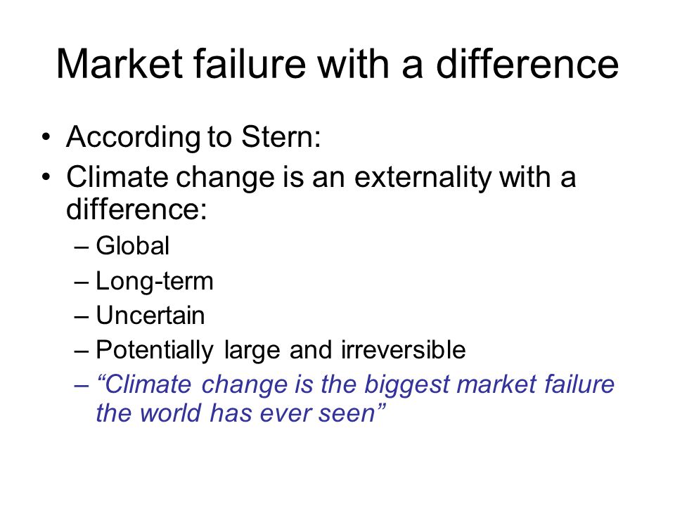 Market failure with a difference According to Stern: Climate change is an externality with a difference: –Global –Long-term –Uncertain –Potentially large and irreversible – Climate change is the biggest market failure the world has ever seen