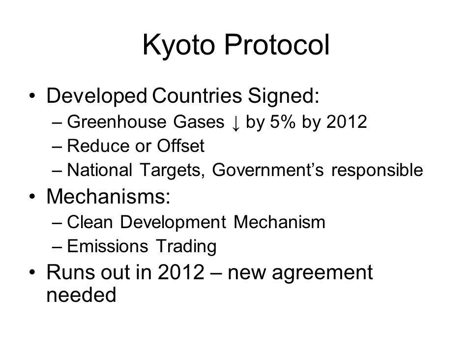 Kyoto Protocol Developed Countries Signed: –Greenhouse Gases ↓ by 5% by 2012 –Reduce or Offset –National Targets, Government’s responsible Mechanisms: –Clean Development Mechanism –Emissions Trading Runs out in 2012 – new agreement needed