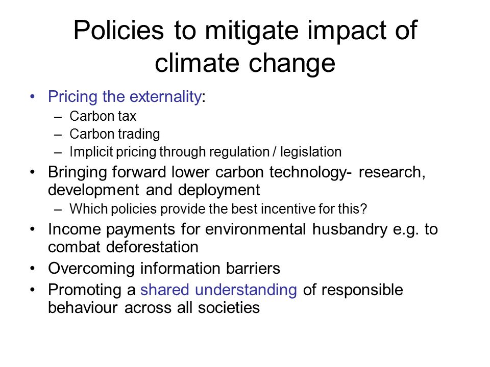 Policies to mitigate impact of climate change Pricing the externality: –Carbon tax –Carbon trading –Implicit pricing through regulation / legislation Bringing forward lower carbon technology- research, development and deployment –Which policies provide the best incentive for this.