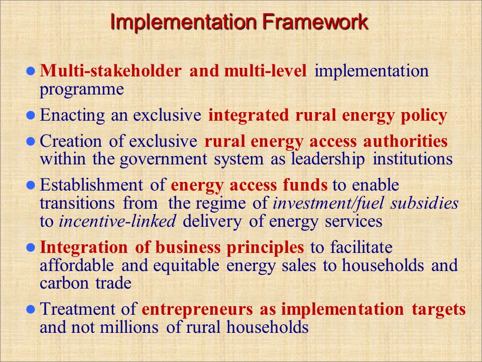 Implementation Framework Multi-stakeholder and multi-level implementation programme Enacting an exclusive integrated rural energy policy Creation of exclusive rural energy access authorities within the government system as leadership institutions Establishment of energy access funds to enable transitions from the regime of investment/fuel subsidies to incentive-linked delivery of energy services Integration of business principles to facilitate affordable and equitable energy sales to households and carbon trade Treatment of entrepreneurs as implementation targets and not millions of rural households
