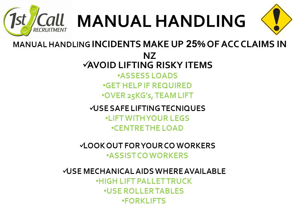 MANUAL HANDLING AVOID LIFTING RISKY ITEMS ASSESS LOADS GET HELP IF REQUIRED OVER 25KG’s, TEAM LIFT MANUAL HANDLING INCIDENTS MAKE UP 2 5 % OF ACC CLAIMS IN NZ USE SAFE LIFTING TECNIQUES LIFT WITH YOUR LEGS CENTRE THE LOAD LOOK OUT FOR YOUR CO WORKERS ASSIST CO WORKERS USE MECHANICAL AIDS WHERE AVAILABLE HIGH LIFT PALLET TRUCK USE ROLLER TABLES FORKLIFTS
