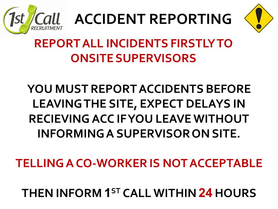 ACCIDENT REPORTING REPORT ALL INCIDENTS FIRSTLY TO ONSITE SUPERVISORS YOU MUST REPORT ACCIDENTS BEFORE LEAVING THE SITE, EXPECT DELAYS IN RECIEVING ACC IF YOU LEAVE WITHOUT INFORMING A SUPERVISOR ON SITE.