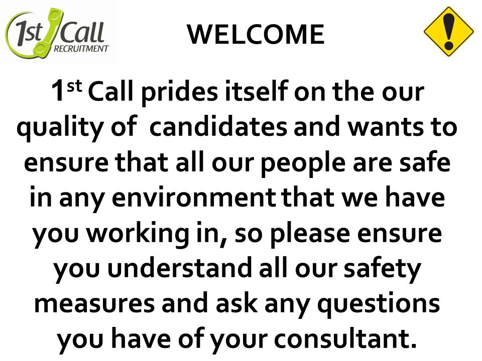 WELCOME 1 st Call prides itself on the our quality of candidates and wants to ensure that all our people are safe in any environment that we have you working in, so please ensure you understand all our safety measures and ask any questions you have of your consultant.