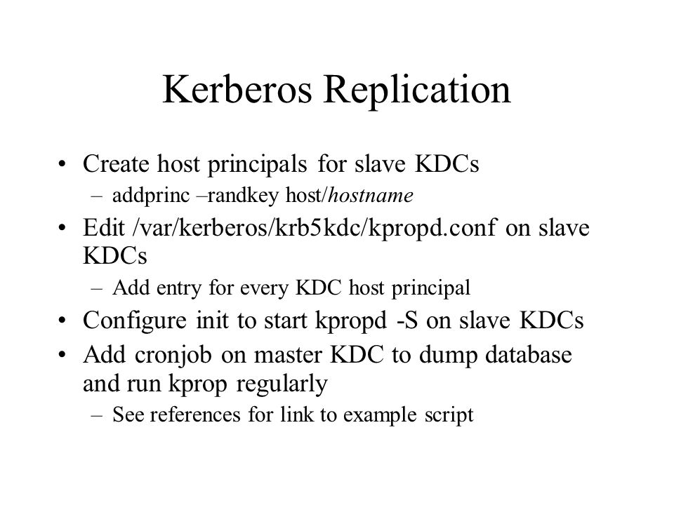 Kerberos Replication Create host principals for slave KDCs –addprinc –randkey host/hostname Edit /var/kerberos/krb5kdc/kpropd.conf on slave KDCs –Add entry for every KDC host principal Configure init to start kpropd -S on slave KDCs Add cronjob on master KDC to dump database and run kprop regularly –See references for link to example script
