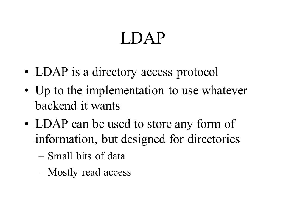 LDAP LDAP is a directory access protocol Up to the implementation to use whatever backend it wants LDAP can be used to store any form of information, but designed for directories –Small bits of data –Mostly read access