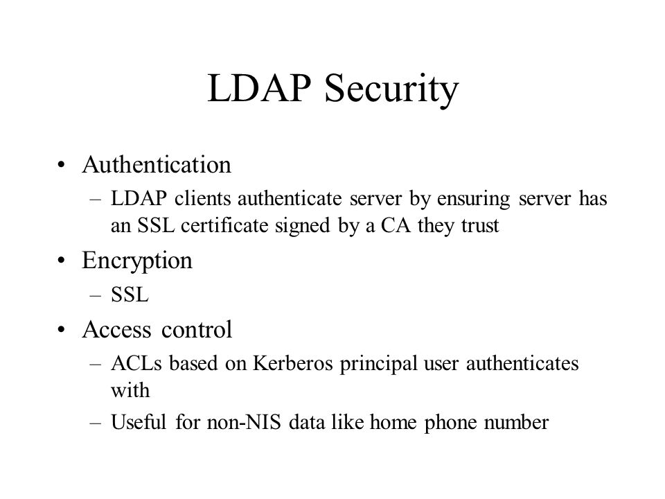 LDAP Security Authentication –LDAP clients authenticate server by ensuring server has an SSL certificate signed by a CA they trust Encryption –SSL Access control –ACLs based on Kerberos principal user authenticates with –Useful for non-NIS data like home phone number