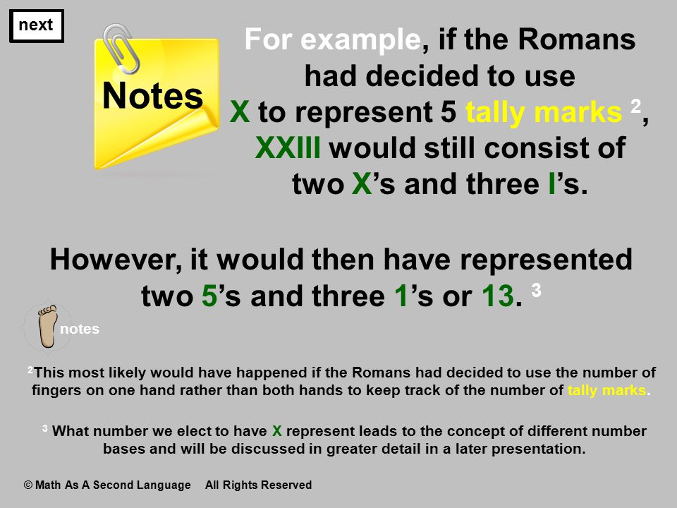 next For example, if the Romans had decided to use X to represent 5 tally marks 2, XXIII would still consist of two X’s and three I’s.