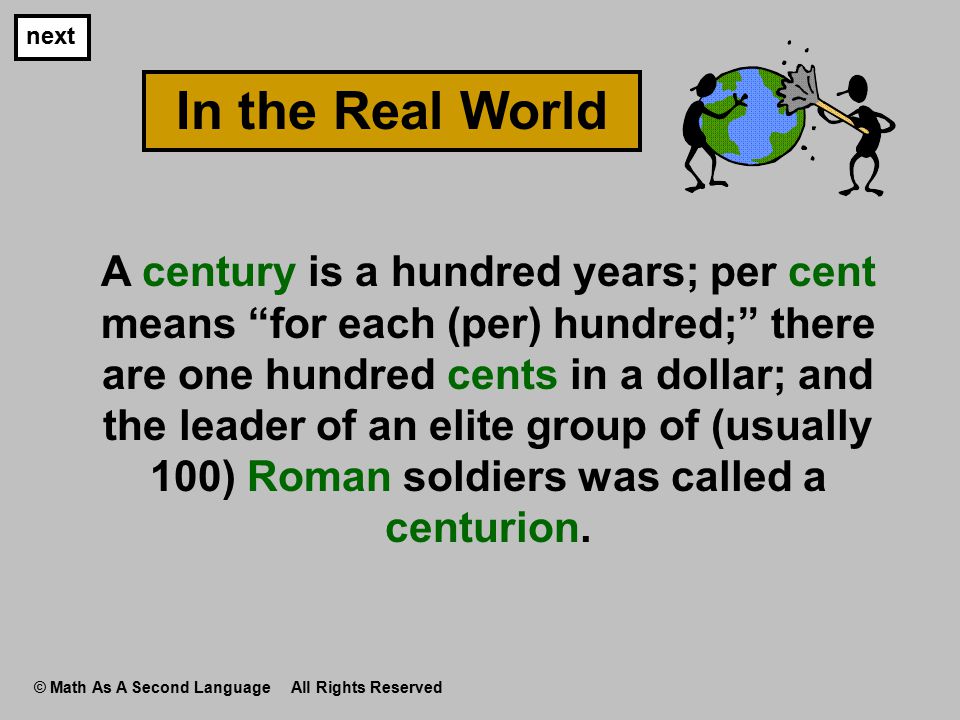 A century is a hundred years; per cent means for each (per) hundred; there are one hundred cents in a dollar; and the leader of an elite group of (usually 100) Roman soldiers was called a centurion.