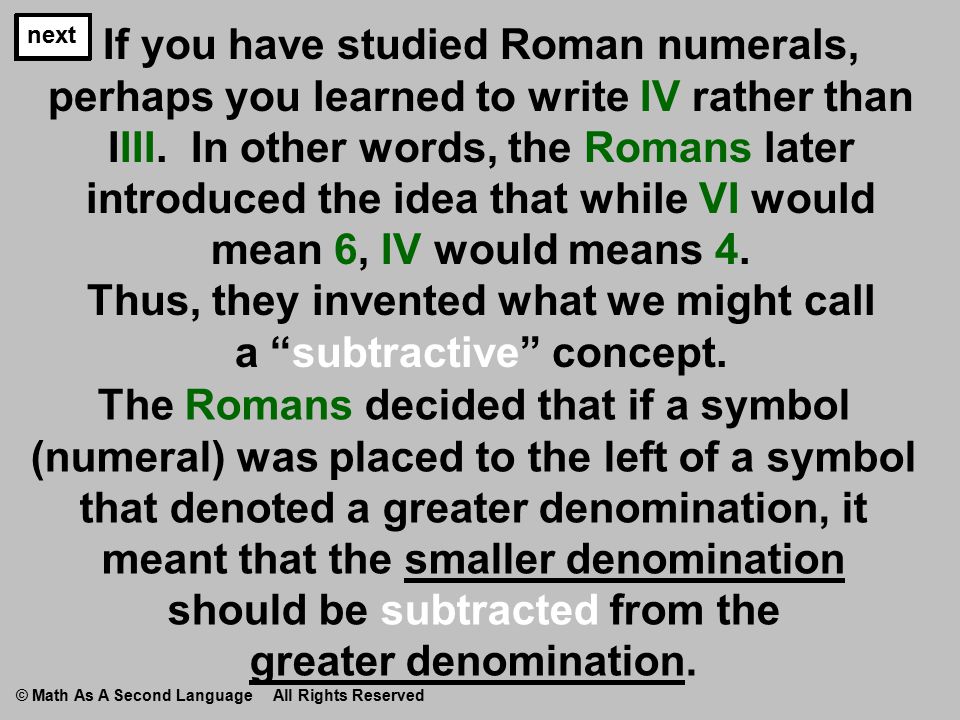 If you have studied Roman numerals, perhaps you learned to write IV rather than IIII.