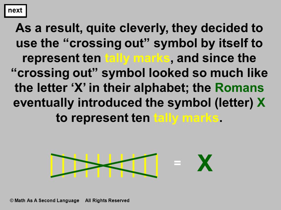 As a result, quite cleverly, they decided to use the crossing out symbol by itself to represent ten tally marks, and since the crossing out symbol looked so much like the letter ‘X’ in their alphabet; the Romans eventually introduced the symbol (letter) X to represent ten tally marks.