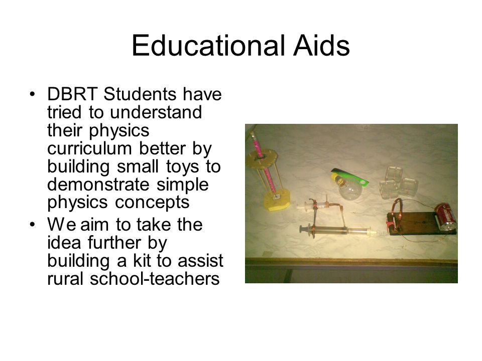 Educational Aids DBRT Students have tried to understand their physics curriculum better by building small toys to demonstrate simple physics concepts We aim to take the idea further by building a kit to assist rural school-teachers