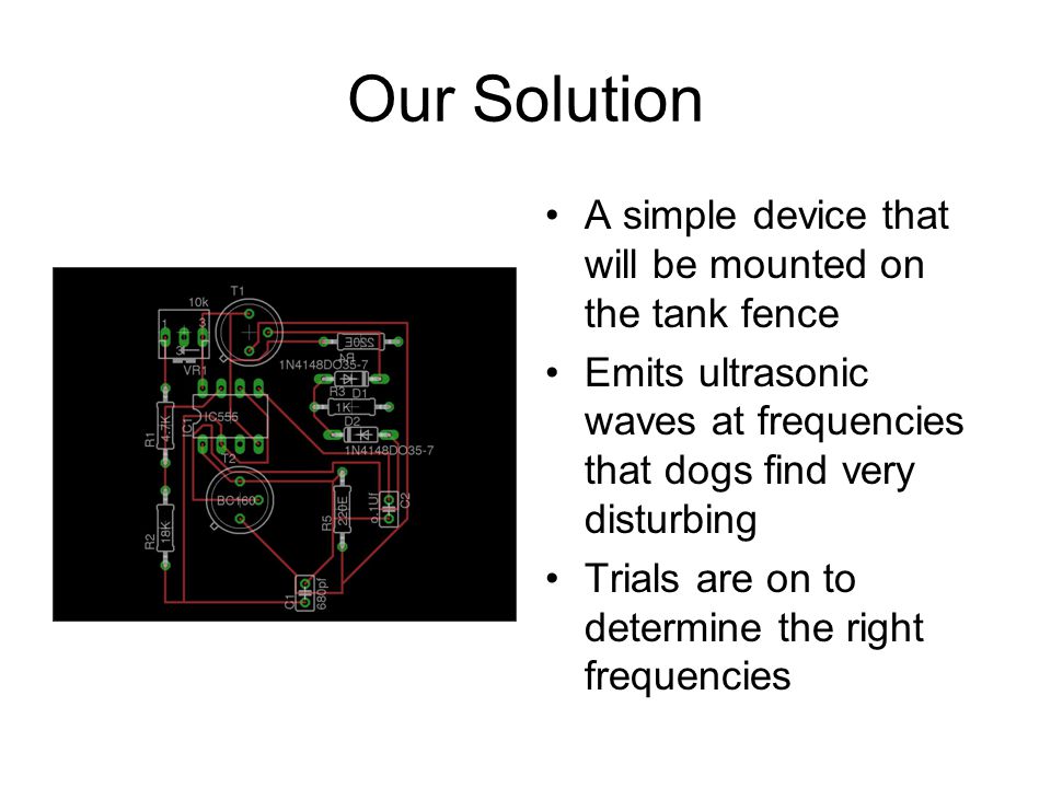 Our Solution A simple device that will be mounted on the tank fence Emits ultrasonic waves at frequencies that dogs find very disturbing Trials are on to determine the right frequencies