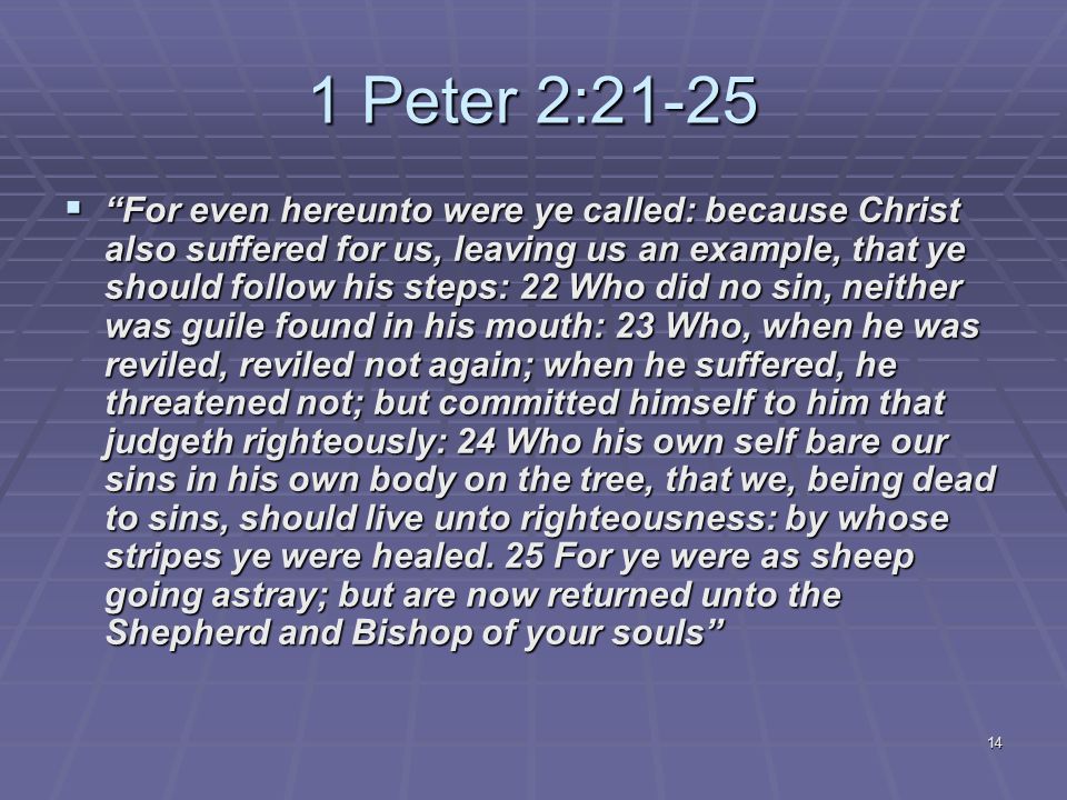 14 1 Peter 2:21-25  For even hereunto were ye called: because Christ also suffered for us, leaving us an example, that ye should follow his steps: 22 Who did no sin, neither was guile found in his mouth: 23 Who, when he was reviled, reviled not again; when he suffered, he threatened not; but committed himself to him that judgeth righteously: 24 Who his own self bare our sins in his own body on the tree, that we, being dead to sins, should live unto righteousness: by whose stripes ye were healed.