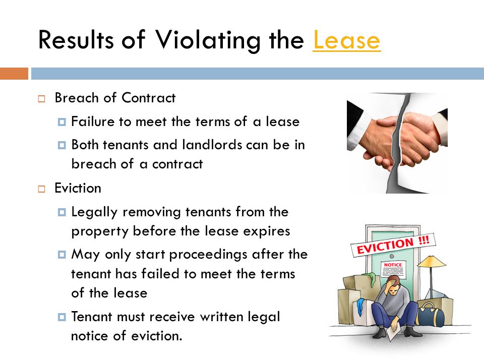 Results of Violating the LeaseLease  Breach of Contract  Failure to meet the terms of a lease  Both tenants and landlords can be in breach of a contract  Eviction  Legally removing tenants from the property before the lease expires  May only start proceedings after the tenant has failed to meet the terms of the lease  Tenant must receive written legal notice of eviction.