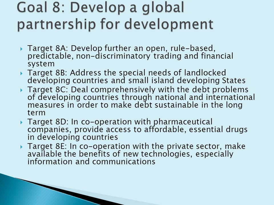  Target 8A: Develop further an open, rule-based, predictable, non-discriminatory trading and financial system  Target 8B: Address the special needs of landlocked developing countries and small island developing States  Target 8C: Deal comprehensively with the debt problems of developing countries through national and international measures in order to make debt sustainable in the long term  Target 8D: In co-operation with pharmaceutical companies, provide access to affordable, essential drugs in developing countries  Target 8E: In co-operation with the private sector, make available the benefits of new technologies, especially information and communications